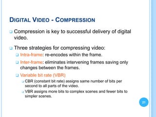 DIGITAL VIDEO - COMPRESSION
   Compression is key to successful delivery of digital
    video.
   Three strategies for compressing video:
       Intra-frame: re-encodes within the frame.
       Inter-frame: eliminates intervening frames saving only
        changes between the frames.
       Variable bit rate (VBR)
         CBR (constant bit rate) assigns same number of bits per
          second to all parts of the video.
         VBR assigns more bits to complex scenes and fewer bits to

          simpler scenes.
                                                                      21
 