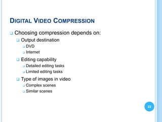DIGITAL VIDEO COMPRESSION
   Choosing compression depends on:
       Output destination
         DVD
         Internet


       Editing capability
         Detailed editing tasks
         Limited editing tasks


       Type of images in video
         Complex scenes
         Similar scenes




                                       22
 
