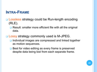 INTRA-FRAME
   Lossless strategy could be Run-length encoding
    (RLE).
       Result: smaller more efficient file with all the original
        data.
   Lossy strategy commonly used is M-JPEG.
       Individual images are compressed and linked together
        as motion sequences.
       Best for video editing as every frame is preserved
        despite data being lost from each separate frame.


                                                                    23
 