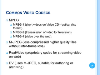 COMMON VIDEO CODECS
   MPEG
     MPEG-1 (short videos on Video CD—optical disc
      format).
     MPEG-2 (transmission of video for television).
     MPEG-4 (video over the web).

   M-JPEG (less-compressed higher quality files
    without inter-frame loss)
   RealVideo (proprietary codec for streaming video
    on web)
   DV (uses M-JPEG, suitable for authoring or
                                                       26
    archiving)
 