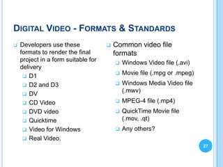 DIGITAL VIDEO - FORMATS & STANDARDS
   Developers use these                Common video file
    formats to render the final          formats
    project in a form suitable for          Windows Video file (.avi)
    delivery
      D1
                                            Movie file (.mpg or .mpeg)
      D2 and D3                            Windows Media Video file
                                             (.mwv)
      DV
      CD Video                             MPEG-4 file (.mp4)
      DVD video                            QuickTime Movie file
      Quicktime                             (.mov, .qt)
      Video for Windows                    Any others?
      Real Video.
                                                                          27
 