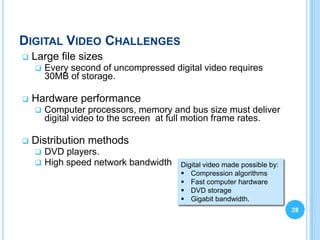 DIGITAL VIDEO CHALLENGES
   Large file sizes
       Every second of uncompressed digital video requires
        30MB of storage.

   Hardware performance
       Computer processors, memory and bus size must deliver
        digital video to the screen at full motion frame rates.

   Distribution methods
       DVD players.
       High speed network bandwidth   Digital video made possible by:
                                        Compression algorithms
                                        Fast computer hardware
                                        DVD storage
                                        Gigabit bandwidth.
                                                                         28
 