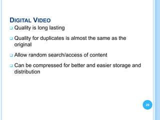 DIGITAL VIDEO
   Quality is long lasting
   Quality for duplicates is almost the same as the
    original
   Allow random search/access of content
   Can be compressed for better and easier storage and
    distribution




                                                          29
 