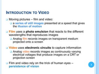 INTRODUCTION TO VIDEO
   Moving pictures – film and video:
     a series of still images presented at a speed that gives
      the illusion of motion
   Film uses a photo emulsion that reacts to the different
    wavelengths that reproduces images
      Analog film records images on transparent medium
       projected onto a screen

   Video uses electronic circuits to capture information
      Analog video records images as continuously varying
       electrical voltages that produce images on a CRT or
       projection screen
   Film and video rely on the trick of human eyes –             3
    persistence of vision
 
