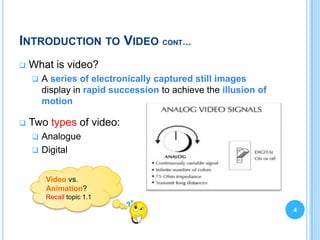 INTRODUCTION TO VIDEO CONT…
   What is video?
       A series of electronically captured still images
        display in rapid succession to achieve the illusion of
        motion

   Two types of video:
       Analogue
       Digital


         Video vs.
         Animation?
         Recall topic 1.1
                                                                 4
 