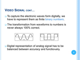 VIDEO SIGNAL CONT…
   To capture the electronic waves form digitally, we
    have to represent them as finite binary numbers.
   The transformation from waveforms to numbers is
    never always 100% correct.




   Digital representation of analog signal has to be
    balanced between accuracy and functionality.
                                                         6
 