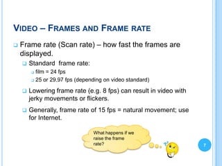 VIDEO – FRAMES AND FRAME RATE
   Frame rate (Scan rate) – how fast the frames are
    displayed.
       Standard frame rate:
         film = 24 fps
         25 or 29.97 fps (depending on video standard)


       Lowering frame rate (e.g. 8 fps) can result in video with
        jerky movements or flickers.
       Generally, frame rate of 15 fps = natural movement; use
        for Internet.

                                What happens if we
                                raise the frame
                                rate?                               7
 