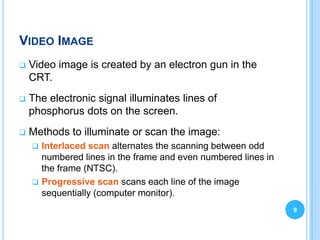 VIDEO IMAGE
   Video image is created by an electron gun in the
    CRT.
   The electronic signal illuminates lines of
    phosphorus dots on the screen.
   Methods to illuminate or scan the image:
     Interlaced scan alternates the scanning between odd
      numbered lines in the frame and even numbered lines in
      the frame (NTSC).
     Progressive scan scans each line of the image
      sequentially (computer monitor).
                                                               9
 