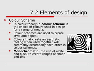 7.2 Elements of design
   Colour Scheme
       In colour theory, a colour scheme is
        the choice of colours used in design
        for a range of media.
       Colour schemes are used to create
        style and appeal.
       Colours that create an aesthetic
        feeling when used together will
        commonly accompany each other in
        colour schemes.
       Monochromatic: the use of white
        and black to create ranges of shade
        and tint
 