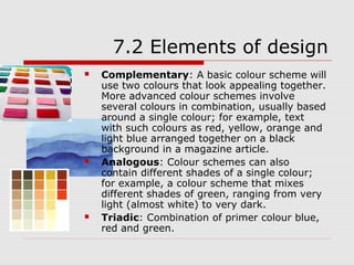 7.2 Elements of design
   Complementary: A basic colour scheme will
    use two colours that look appealing together.
    More advanced colour schemes involve
    several colours in combination, usually based
    around a single colour; for example, text
    with such colours as red, yellow, orange and
    light blue arranged together on a black
    background in a magazine article.
   Analogous: Colour schemes can also
    contain different shades of a single colour;
    for example, a colour scheme that mixes
    different shades of green, ranging from very
    light (almost white) to very dark.
   Triadic: Combination of primer colour blue,
    red and green.
 