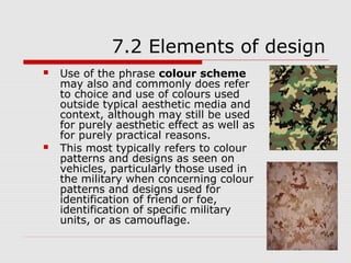 7.2 Elements of design
   Use of the phrase colour scheme
    may also and commonly does refer
    to choice and use of colours used
    outside typical aesthetic media and
    context, although may still be used
    for purely aesthetic effect as well as
    for purely practical reasons.
   This most typically refers to colour
    patterns and designs as seen on
    vehicles, particularly those used in
    the military when concerning colour
    patterns and designs used for
    identification of friend or foe,
    identification of specific military
    units, or as camouflage.
 