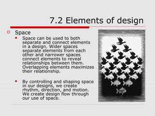 7.2 Elements of design
   Space
       Space can be used to both
        separate and connect elements
        in a design. Wider spaces
        separate elements from each
        other and narrower spaces
        connect elements to reveal
        relationships between them.
        Overlapping elements maximizes
        their relationship.

       By controlling and shaping space
        in our designs, we create
        rhythm, direction, and motion.
        We create design flow through
        our use of space.
 