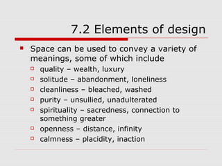 7.2 Elements of design
   Space can be used to convey a variety of
    meanings, some of which include
       quality – wealth, luxury
       solitude – abandonment, loneliness
       cleanliness – bleached, washed
       purity – unsullied, unadulterated
       spirituality – sacredness, connection to
        something greater
       openness – distance, infinity
       calmness – placidity, inaction
 