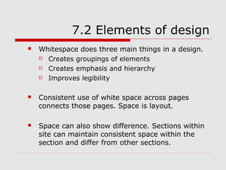7.2 Elements of design
   Whitespace does three main things in a design.
     Creates groupings of elements
     Creates emphasis and hierarchy
     Improves legibility

   Consistent use of white space across pages
    connects those pages. Space is layout.

   Space can also show difference. Sections within
    site can maintain consistent space within the
    section and differ from other sections.
 