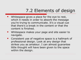 7.2 Elements of design
   Whitespace gives a place for the eye to rest,
    which it needs in order to absorb the message
    you’re trying to communicate. It’s a visual cue
    that there’s a break in the content or that the
    content is finished.
   Whitespace makes your page and site easier to
    navigate.
   Consistent use of negative space is a hallmark of
    professional design. Look at any design that
    strikes you as amateur. I can almost guarantee
    little thought will have been given to the space
    within the design.
 