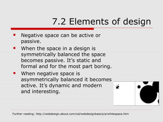 7.2 Elements of design
    Negative space can be active or
     passive.
    When the space in a design is
     symmetrically balanced the space
     becomes passive. It’s static and
     formal and for the most part boring.
    When negative space is
     asymmetrically balanced it becomes
     active. It’s dynamic and modern
     and interesting.



Further reading: http://webdesign.about.com/od/webdesignbasics/a/whitespace.htm
 