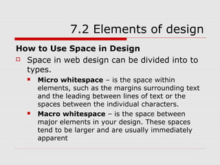7.2 Elements of design
How to Use Space in Design
 Space in web design can be divided into to

  types.
     Micro whitespace – is the space within
      elements, such as the margins surrounding text
      and the leading between lines of text or the
      spaces between the individual characters.
     Macro whitespace – is the space between
      major elements in your design. These spaces
      tend to be larger and are usually immediately
      apparent
 