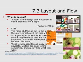 7.3 Layout and Flow
      What is Layout?
        “Layout is the design and placement of
         visual elements on a page”

                                                     (Graham, 2005)
            KISS
            The more stuff being put in the layout,
             the more complicated the task will be
            Arrange Layout as simple as possible,
             minimizing elements that are not
             important, maximize whitespace (distance
             between elements).
            Website with good layout, easy to
             navigate, visitors are easy to find
             something, and quickly find what they
             want.
    Further reading:
    http://www.smashingmagazine.com/2008/09/03/40-creative-design-layouts-getting-out-of-the-box/
    http://webdesignledger.com/inspiration/48-examples-of-excellent-layout-in-web-design
 