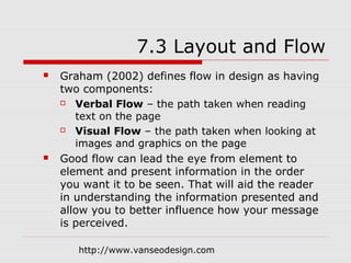 7.3 Layout and Flow
   Graham (2002) defines flow in design as having
    two components:
      Verbal Flow – the path taken when reading
       text on the page
      Visual Flow – the path taken when looking at
       images and graphics on the page
   Good flow can lead the eye from element to
    element and present information in the order
    you want it to be seen. That will aid the reader
    in understanding the information presented and
    allow you to better influence how your message
    is perceived.

       http://www.vanseodesign.com
 