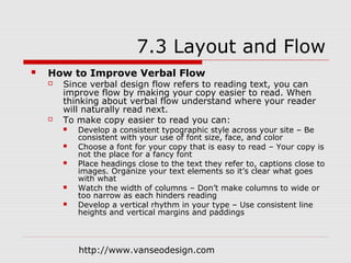 7.3 Layout and Flow
   How to Improve Verbal Flow
       Since verbal design flow refers to reading text, you can
        improve flow by making your copy easier to read. When
        thinking about verbal flow understand where your reader
        will naturally read next.
       To make copy easier to read you can:
           Develop a consistent typographic style across your site – Be
            consistent with your use of font size, face, and color
           Choose a font for your copy that is easy to read – Your copy is
            not the place for a fancy font
           Place headings close to the text they refer to, captions close to
            images. Organize your text elements so it’s clear what goes
            with what
           Watch the width of columns – Don’t make columns to wide or
            too narrow as each hinders reading
           Develop a vertical rhythm in your type – Use consistent line
            heights and vertical margins and paddings



            http://www.vanseodesign.com
 