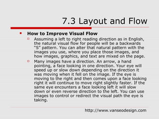 7.3 Layout and Flow
   How to Improve Visual Flow
       Assuming a left to right reading direction as in English,
        the natural visual flow for people will be a backwards
        “S” pattern. You can alter that natural pattern with the
        images you use, where you place those images, and
        how images, graphics, and text are mixed on the page.
       Many images have a direction. An arrow, a hand
        pointing, a face looking in one direction. Your eye will
        speed up or slow down depending on the direction it
        was moving when it fell on the image. If the eye is
        moving to the right and then comes upon a face looking
        right it will continue to move right slightly faster. If the
        same eye encounters a face looking left it will slow
        down or even reverse direction to the left. You can use
        images to control or redirect the visual path the eye is
        taking.

                                   http://www.vanseodesign.com
 