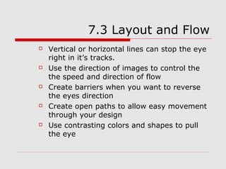 7.3 Layout and Flow
   Vertical or horizontal lines can stop the eye
    right in it’s tracks.
   Use the direction of images to control the
    the speed and direction of flow
   Create barriers when you want to reverse
    the eyes direction
   Create open paths to allow easy movement
    through your design
   Use contrasting colors and shapes to pull
    the eye
 