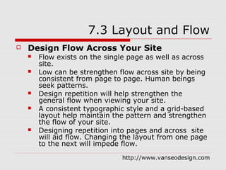 7.3 Layout and Flow
   Design Flow Across Your Site
       Flow exists on the single page as well as across
        site.
       Low can be strengthen flow across site by being
        consistent from page to page. Human beings
        seek patterns.
       Design repetition will help strengthen the
        general flow when viewing your site.
       A consistent typographic style and a grid-based
        layout help maintain the pattern and strengthen
        the flow of your site.
       Designing repetition into pages and across site
        will aid flow. Changing the layout from one page
        to the next will impede flow.
                               http://www.vanseodesign.com
 