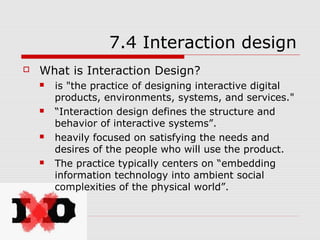 7.4 Interaction design
   What is Interaction Design?
       is "the practice of designing interactive digital
        products, environments, systems, and services."
       “Interaction design defines the structure and
        behavior of interactive systems”.
       heavily focused on satisfying the needs and
        desires of the people who will use the product.
       The practice typically centers on “embedding
        information technology into ambient social
        complexities of the physical world”.
 