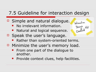 7.5 Guideline for interaction design
   Simple and natural dialogue.
       No irrelevant information.
       Natural and logical sequence.
   Speak the user’s language.
       Rather than system-oriented terms.
   Minimize the user’s memory load.
       From one part of the dialogue to
        another.
       Provide context clues, help facilities.
 