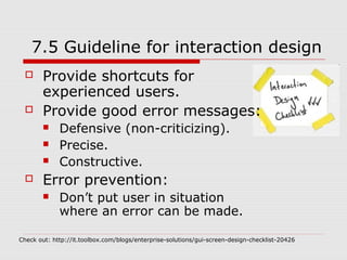 7.5 Guideline for interaction design
       Provide shortcuts for
        experienced users.
       Provide good error messages:
            Defensive (non-criticizing).
            Precise.
            Constructive.
       Error prevention:
            Don’t put user in situation
             where an error can be made.

Check out: http://it.toolbox.com/blogs/enterprise-solutions/gui-screen-design-checklist-20426
 