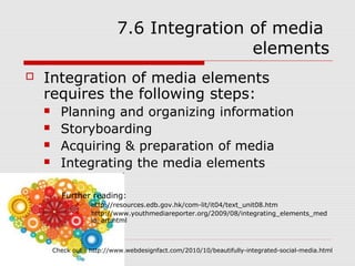 7.6 Integration of media
                                            elements
   Integration of media elements
    requires the following steps:
         Planning and organizing information
         Storyboarding
         Acquiring & preparation of media
         Integrating the media elements

          Further reading:
                   http://resources.edb.gov.hk/com-lit/it04/text_unit08.htm
                   http://www.youthmediareporter.org/2009/08/integrating_elements_med
                    ia_art.html



        Check out : http://www.webdesignfact.com/2010/10/beautifully-integrated-social-media.html
 