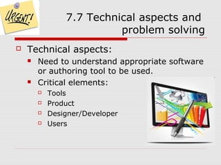 7.7 Technical aspects and
                          problem solving
   Technical aspects:
       Need to understand appropriate software
        or authoring tool to be used.
       Critical elements:
           Tools
           Product
           Designer/Developer
           Users
 