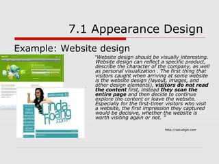 7.1 Appearance Design
Example: Website design
               “Website design should be visually interesting.
                Website design can reflect a specific product,
                describe the character of the company, as well
                as personal visualization . The first thing that
                visitors caught when arriving at some website
                is the website design (layout, images, and
                other design elements), visitors do not read
                the content first, instead they scan the
                entire page and then decide to continue
                explore the content or leave the website.
                Especially for the first-timer visitors who visit
                a website, the first impression they captured
                would be decisive, whether the website is
                worth visiting again or not. ”

                                             http://satudigit.com
 