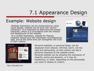 7.1 Appearance Design
Example: Website design
     Website impression can be constructed by using
    visual design, website can be built into various
    characters. It is important to determine the proper
    character, which is in accordance with the mission
    and background of the website.
     As a simple illustration, website for finance
    company should give the impression of professional,
    safe, and at the same time can strengthen the trust
    of their visitors.

                           Personal websites, or personal blogs, can be
                           displayed more relaxed, informal, warm, not too
                           rigid and demanding, so that visitors can feel a
                           personal closeness to the website owner.
                           Personal website can be showing the impression of
                           cheerful, active and dynamic, or it may be
                           mysterious, or other, depending on the personality
                           you want to display to visitors.
http://satudigit.com
 