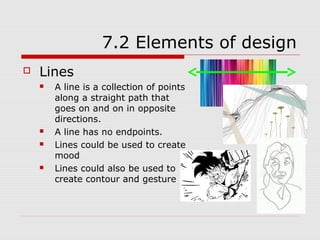 7.2 Elements of design
   Lines
       A line is a collection of points
        along a straight path that
        goes on and on in opposite
        directions.
       A line has no endpoints.
       Lines could be used to create
        mood
       Lines could also be used to
        create contour and gesture
 