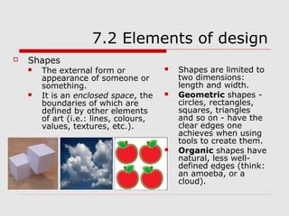 7.2 Elements of design
   Shapes
       The external form or               Shapes are limited to
        appearance of someone or            two dimensions:
        something.                          length and width.
       It is an enclosed space, the       Geometric shapes -
        boundaries of which are             circles, rectangles,
        defined by other elements           squares, triangles
        of art (i.e.: lines, colours,       and so on - have the
        values, textures, etc.).            clear edges one
                                            achieves when using
                                            tools to create them.
                                           Organic shapes have
                                            natural, less well-
                                            defined edges (think:
                                            an amoeba, or a
                                            cloud).
 