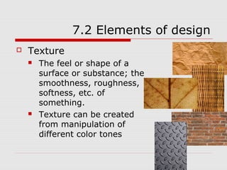 7.2 Elements of design
   Texture
       The feel or shape of a
        surface or substance; the
        smoothness, roughness,
        softness, etc. of
        something.
       Texture can be created
        from manipulation of
        different color tones
 