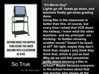 “’It’s
     Movie Day!’
Lights go off, heads go down, and
teachers finally get some grading
done.
Using film in the classroom is
better than this, of course, but
every time I wheel that VCR down
the hallway, I know what the other
teachers– and my principal– are
thinking: ‘Is Golden showing
another movie? Doesn’t he teach
at all?’ All right, maybe they don’t
think that; maybe I only think they
think that, which is just as bad.
Why do we still feel somewhat
guilty about showing a film in
school? Maybe because everyone
in the school knows about that
 