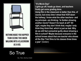 “’It‟s Movie Day!‟
Lights go off, heads go down, and teachers
finally get some grading done.
Using film in the classroom is better than this, of
course, but every time I wheel that VCR down
the hallway, I know what the other teachers– and
my principal– are thinking: „Is Golden showing
another movie? Doesn‟t he teach at all?‟ All
right, maybe they don‟t think that; maybe I only
think they think that, which is just as bad. Why
do we still feel somewhat guilty about showing a
film in school? Maybe because everyone in the
school knows about that one teacher who shows
all the Star Trek films to his classes three times
a year” (Golden)
 