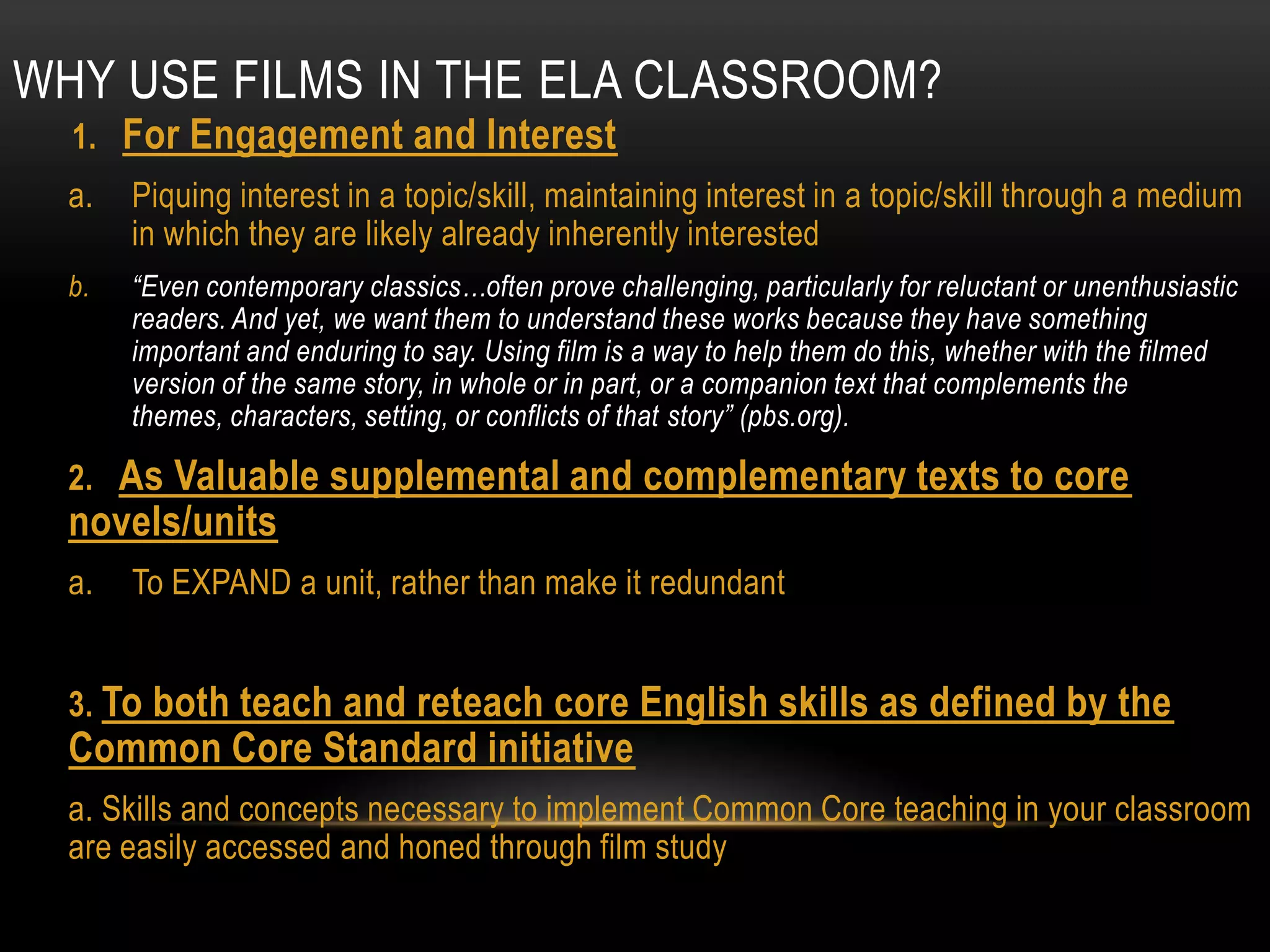 WHY USE FILMS IN THE ELA CLASSROOM?
  1. For Engagement and Interest
  a.   Piquing interest in a topic/skill, maintaining interest in a topic/skill through a medium
       in which they are likely already inherently interested
  b.   “Even contemporary classics…often prove challenging, particularly for reluctant or unenthusiastic
       readers. And yet, we want them to understand these works because they have something
       important and enduring to say. Using film is a way to help them do this, whether with the filmed
       version of the same story, in whole or in part, or a companion text that complements the
       themes, characters, setting, or conflicts of that story” (pbs.org).

  2. As Valuable supplemental and complementary texts to core
  novels/units
  a.   To EXPAND a unit, rather than make it redundant


  3. To both teach and reteach core English skills as defined by the
  Common Core Standard initiative
  a. Skills and concepts necessary to implement Common Core teaching in your classroom
  are easily accessed and honed through film study
 