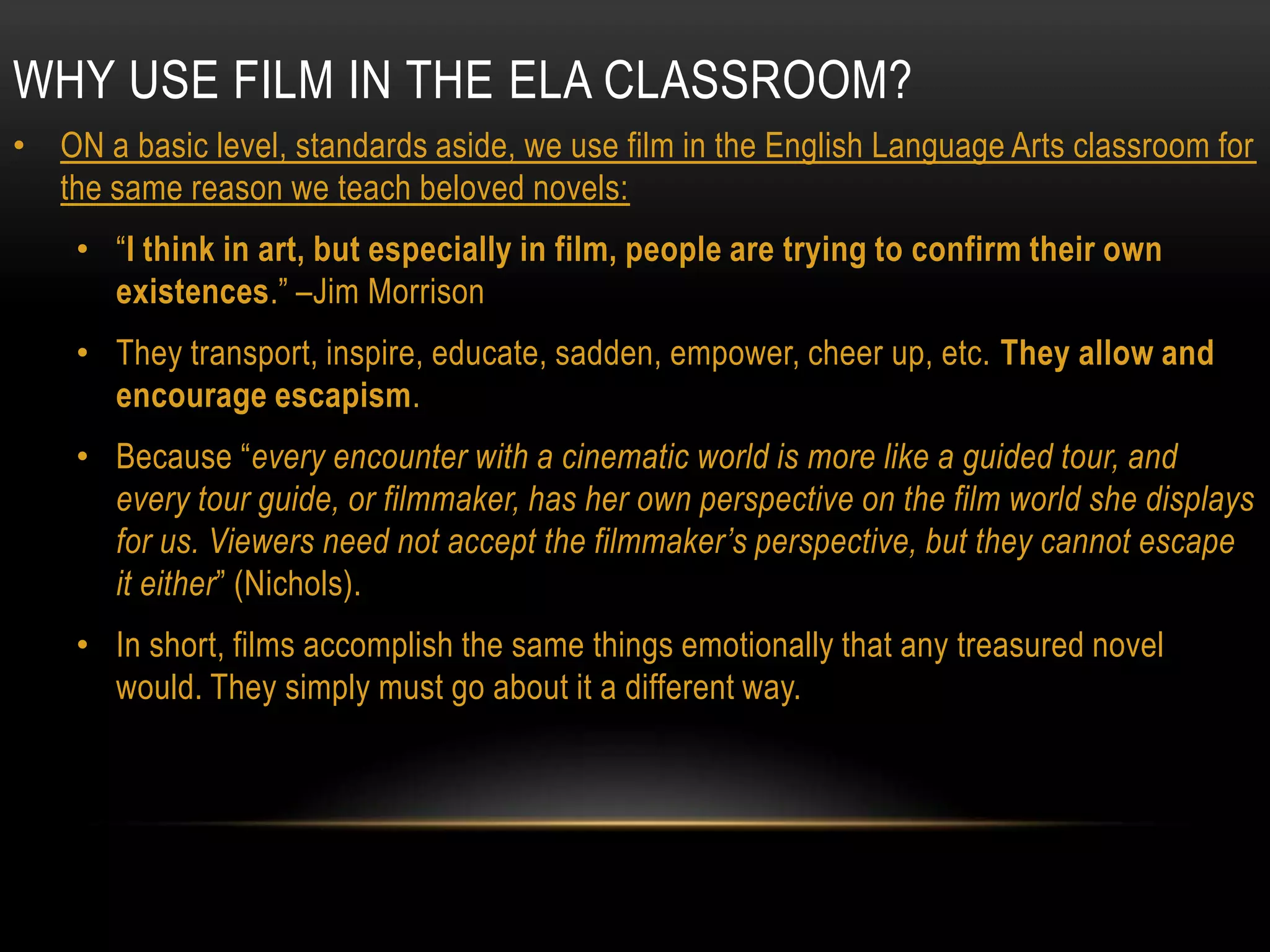 WHY USE FILM IN THE ELA CLASSROOM?
• ON a basic level, standards aside, we use film in the English Language Arts classroom for
  the same reason we teach beloved novels:
    • “I think in art, but especially in film, people are trying to confirm their own
      existences.” –Jim Morrison
    • They transport, inspire, educate, sadden, empower, cheer up, etc. They allow and
      encourage escapism.
    • Because “every encounter with a cinematic world is more like a guided tour, and
      every tour guide, or filmmaker, has her own perspective on the film world she displays
      for us. Viewers need not accept the filmmaker‟s perspective, but they cannot escape
      it either” (Nichols).
    • In short, films accomplish the same things emotionally that any treasured novel
      would. They simply must go about it a different way.
 