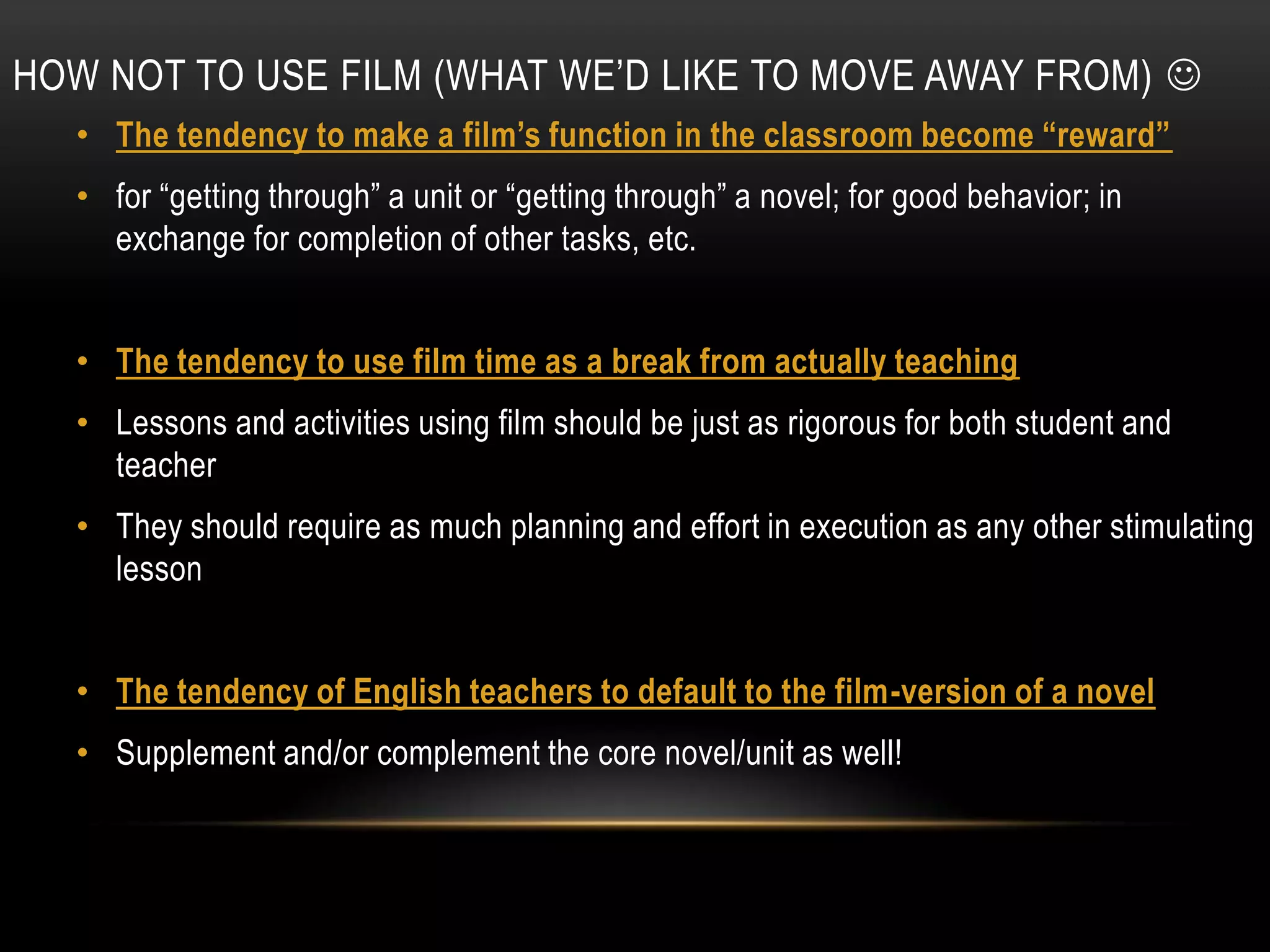 HOW NOT TO USE FILM (WHAT WE’D LIKE TO MOVE AWAY FROM) 
  • The tendency to make a film’s function in the classroom become “reward”
  • for “getting through” a unit or “getting through” a novel; for good behavior; in
    exchange for completion of other tasks, etc.


  • The tendency to use film time as a break from actually teaching
  • Lessons and activities using film should be just as rigorous for both student and
    teacher
  • They should require as much planning and effort in execution as any other stimulating
    lesson


  • The tendency of English teachers to default to the film-version of a novel
  • Supplement and/or complement the core novel/unit as well!
 