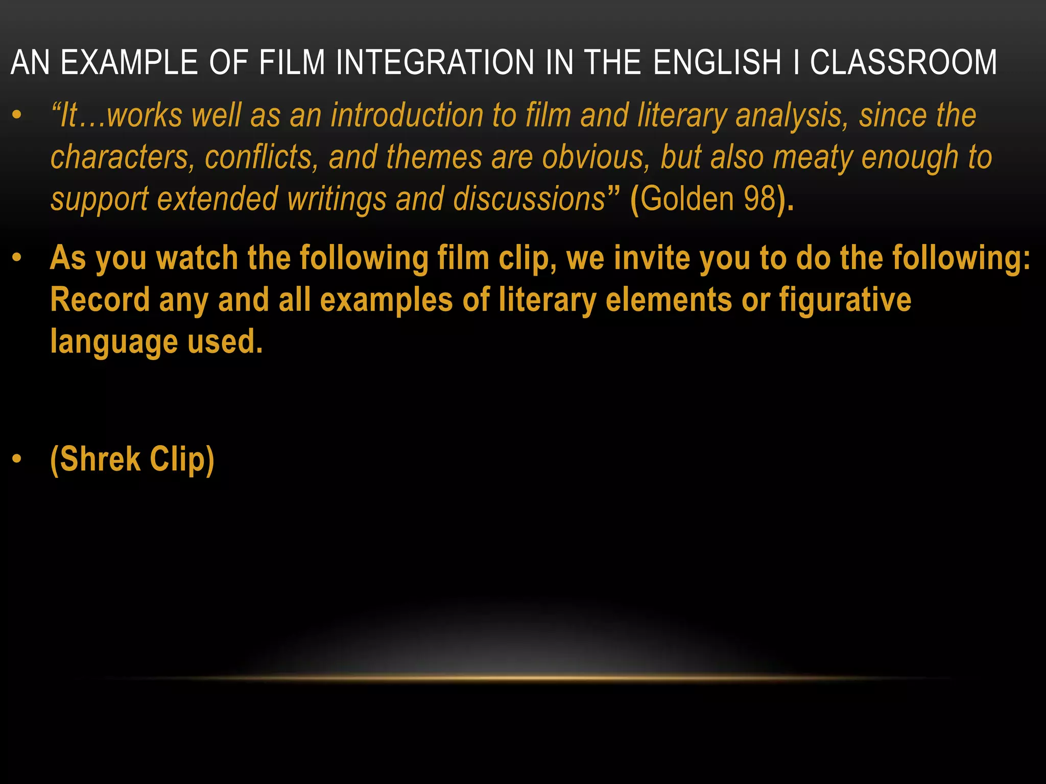 AN EXAMPLE OF FILM INTEGRATION IN THE ENGLISH I CLASSROOM
• “It…works well as an introduction to film and literary analysis, since the
  characters, conflicts, and themes are obvious, but also meaty enough to
  support extended writings and discussions” (Golden 98).
• As you watch the following film clip, we invite you to do the following:
  Record any and all examples of literary elements or figurative
  language used.


• (Shrek Clip)
 