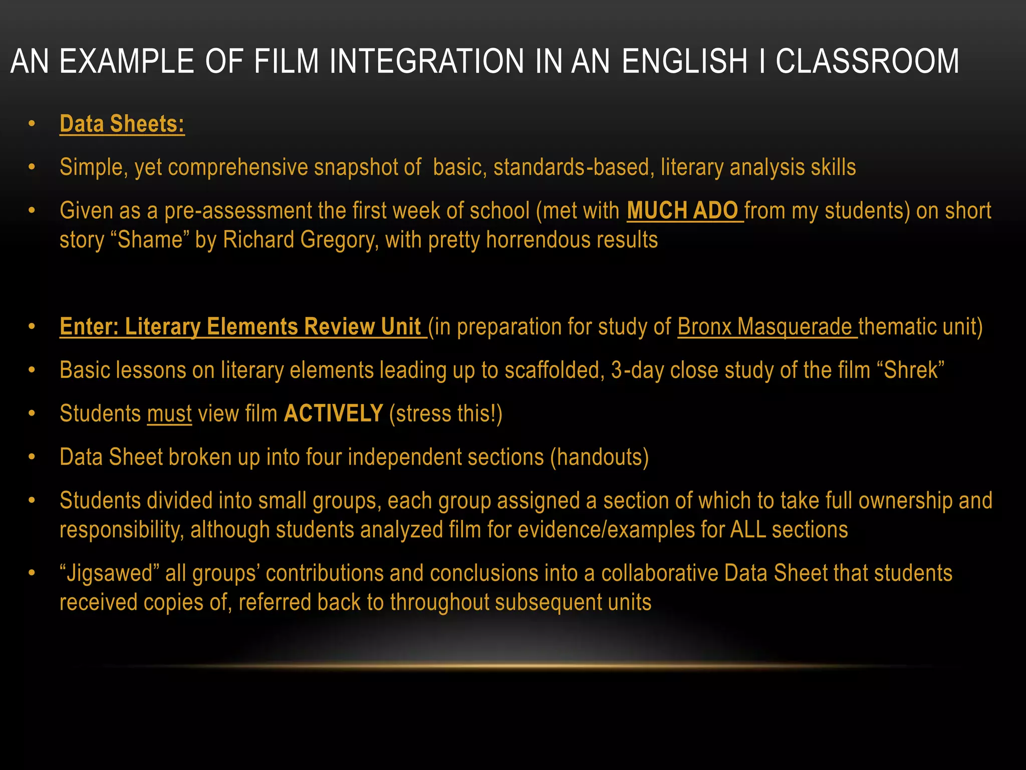 AN EXAMPLE OF FILM INTEGRATION IN AN ENGLISH I CLASSROOM
 • Data Sheets:
 • Simple, yet comprehensive snapshot of basic, standards-based, literary analysis skills
 • Given as a pre-assessment the first week of school (met with MUCH ADO from my students) on short
   story “Shame” by Richard Gregory, with pretty horrendous results


 • Enter: Literary Elements Review Unit (in preparation for study of Bronx Masquerade thematic unit)
 • Basic lessons on literary elements leading up to scaffolded, 3-day close study of the film “Shrek”
 • Students must view film ACTIVELY (stress this!)
 • Data Sheet broken up into four independent sections (handouts)
 • Students divided into small groups, each group assigned a section of which to take full ownership and
   responsibility, although students analyzed film for evidence/examples for ALL sections
 • “Jigsawed” all groups’ contributions and conclusions into a collaborative Data Sheet that students
   received copies of, referred back to throughout subsequent units
 