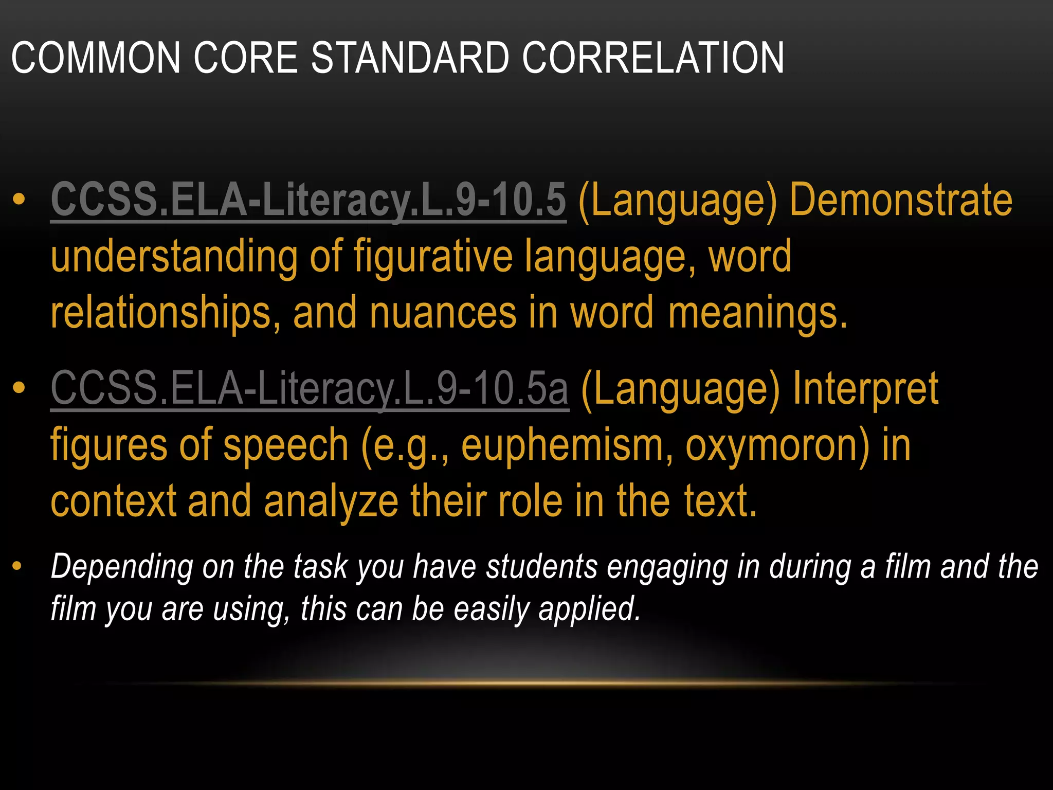 COMMON CORE STANDARD CORRELATION


• CCSS.ELA-Literacy.L.9-10.5 (Language) Demonstrate
  understanding of figurative language, word
  relationships, and nuances in word meanings.
• CCSS.ELA-Literacy.L.9-10.5a (Language) Interpret
  figures of speech (e.g., euphemism, oxymoron) in
  context and analyze their role in the text.
• Depending on the task you have students engaging in during a film and the
  film you are using, this can be easily applied.
 