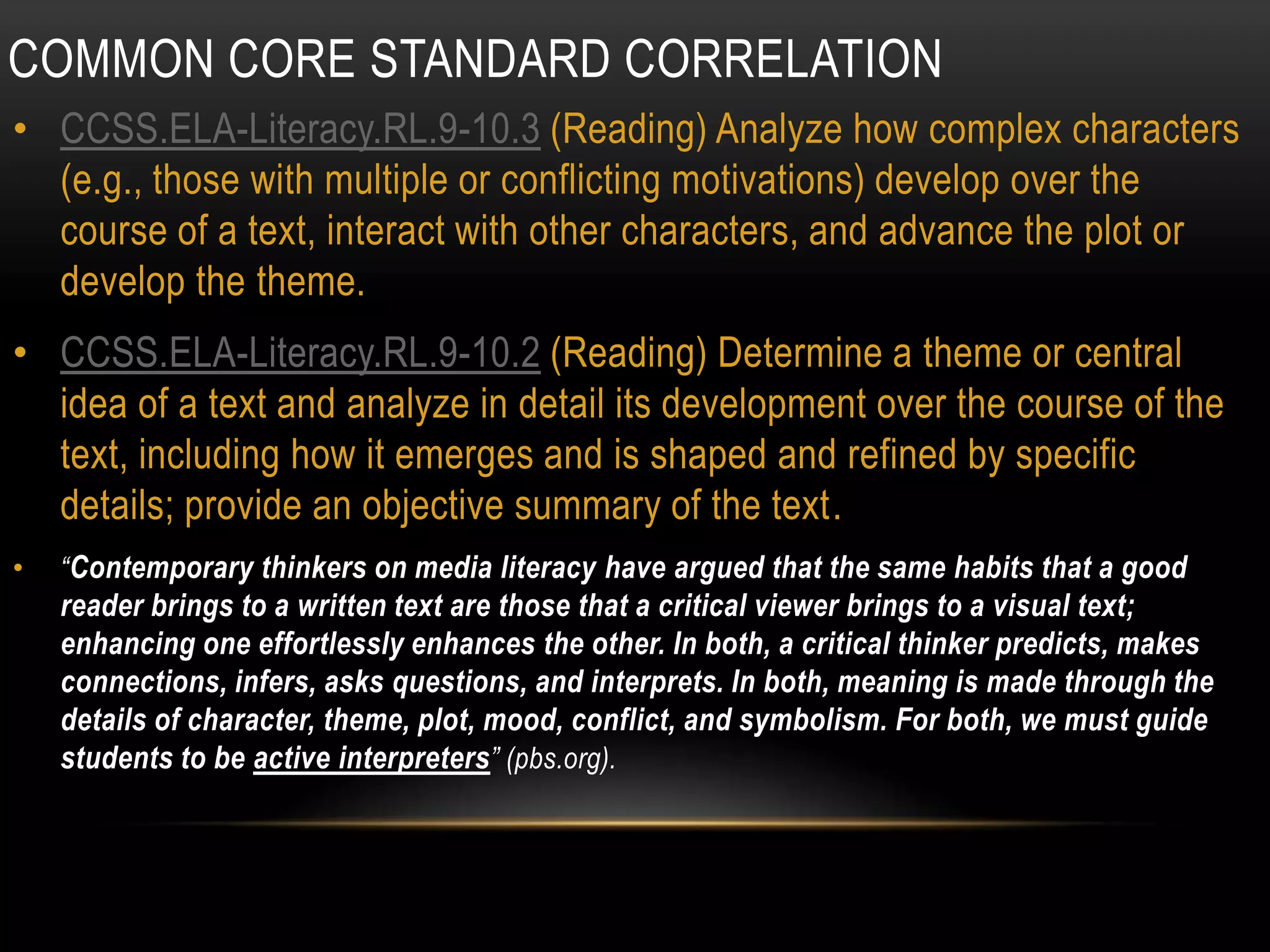 COMMON CORE STANDARD CORRELATION
• CCSS.ELA-Literacy.RL.9-10.3 (Reading) Analyze how complex characters
  (e.g., those with multiple or conflicting motivations) develop over the
  course of a text, interact with other characters, and advance the plot or
  develop the theme.
• CCSS.ELA-Literacy.RL.9-10.2 (Reading) Determine a theme or central
  idea of a text and analyze in detail its development over the course of the
  text, including how it emerges and is shaped and refined by specific
  details; provide an objective summary of the text.
•   “Contemporary thinkers on media literacy have argued that the same habits that a good
    reader brings to a written text are those that a critical viewer brings to a visual text;
    enhancing one effortlessly enhances the other. In both, a critical thinker predicts, makes
    connections, infers, asks questions, and interprets. In both, meaning is made through the
    details of character, theme, plot, mood, conflict, and symbolism. For both, we must guide
    students to be active interpreters” (pbs.org).
 