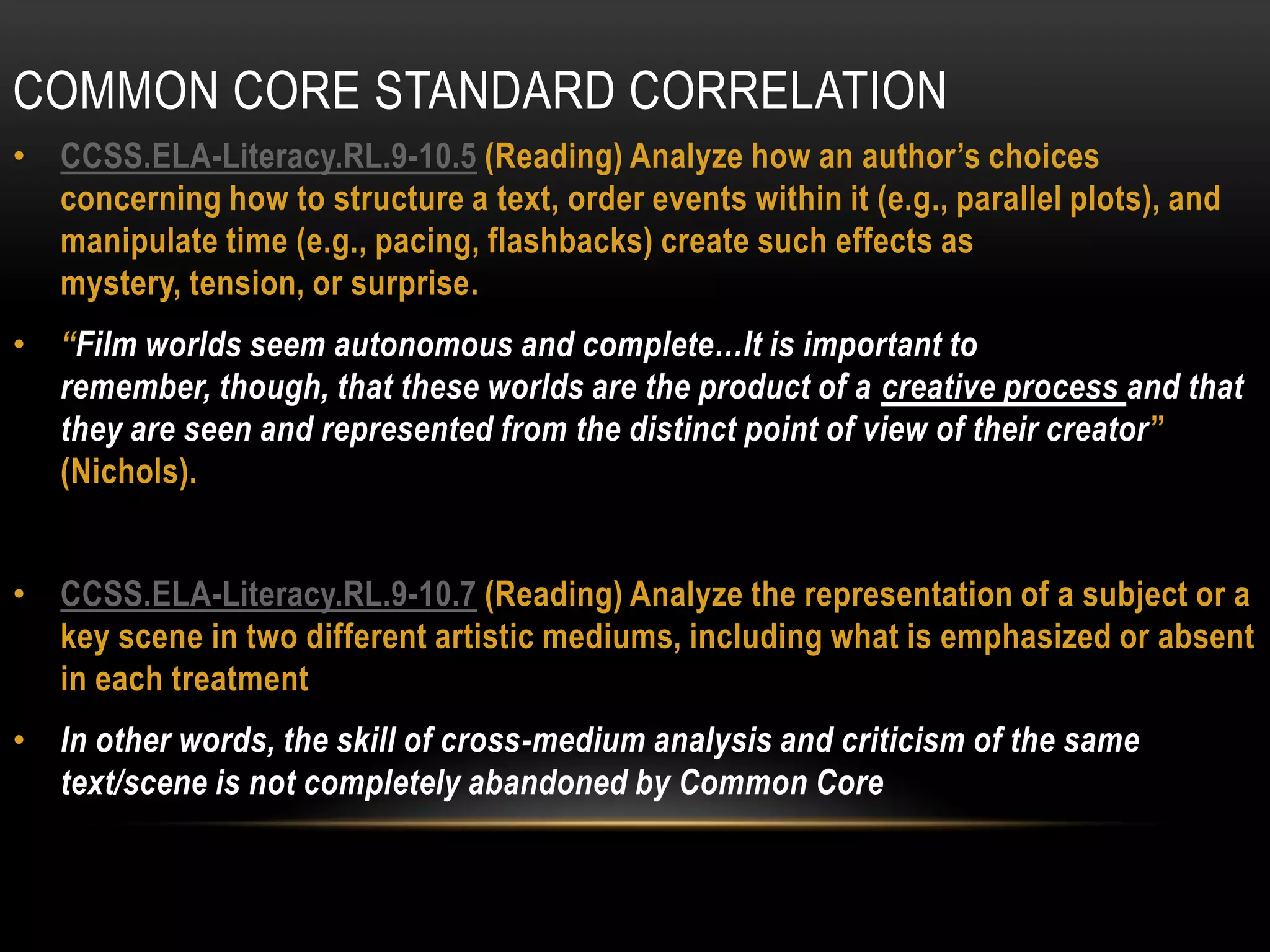 COMMON CORE STANDARD CORRELATION
• CCSS.ELA-Literacy.RL.9-10.5 (Reading) Analyze how an author’s choices
  concerning how to structure a text, order events within it (e.g., parallel plots), and
  manipulate time (e.g., pacing, flashbacks) create such effects as
  mystery, tension, or surprise.
• “Film worlds seem autonomous and complete…It is important to
  remember, though, that these worlds are the product of a creative process and that
  they are seen and represented from the distinct point of view of their creator”
  (Nichols).


• CCSS.ELA-Literacy.RL.9-10.7 (Reading) Analyze the representation of a subject or a
  key scene in two different artistic mediums, including what is emphasized or absent
  in each treatment
• In other words, the skill of cross-medium analysis and criticism of the same
  text/scene is not completely abandoned by Common Core
 