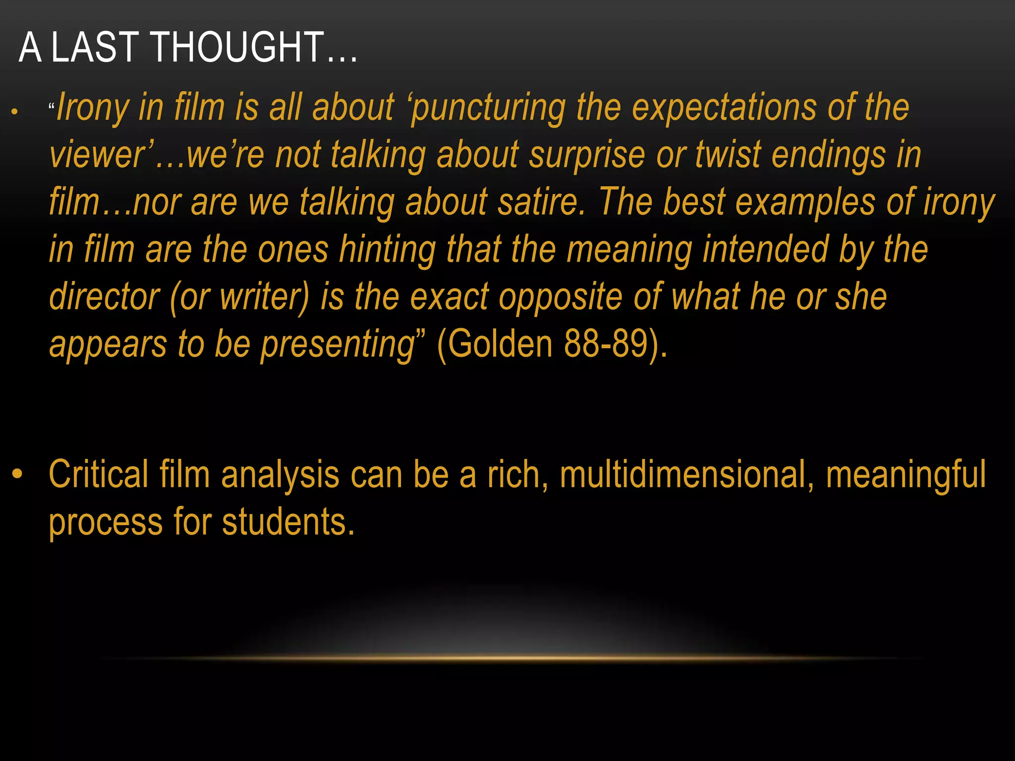 A LAST THOUGHT…
•    “Irony in film is all about „puncturing the expectations of the
     viewer‟…we‟re not talking about surprise or twist endings in
     film…nor are we talking about satire. The best examples of irony
     in film are the ones hinting that the meaning intended by the
     director (or writer) is the exact opposite of what he or she
     appears to be presenting” (Golden 88-89).


• Critical film analysis can be a rich, multidimensional, meaningful
  process for students.
 