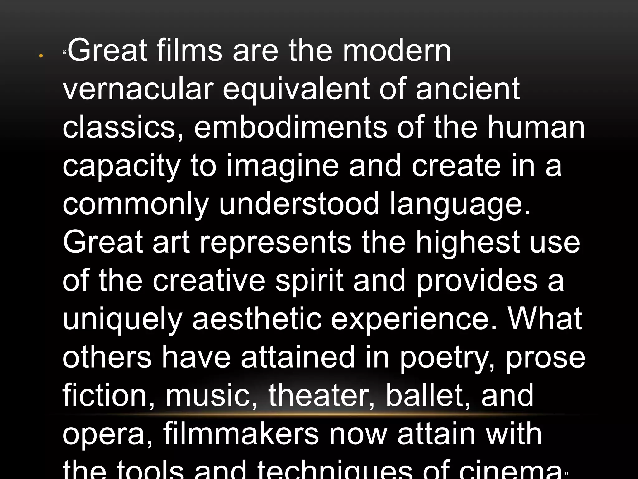 •   Great films are the modern
    “

    vernacular equivalent of ancient
    classics, embodiments of the human
    capacity to imagine and create in a
    commonly understood language.
    Great art represents the highest use
    of the creative spirit and provides a
    uniquely aesthetic experience. What
    others have attained in poetry, prose
    fiction, music, theater, ballet, and
    opera, filmmakers now attain with
 