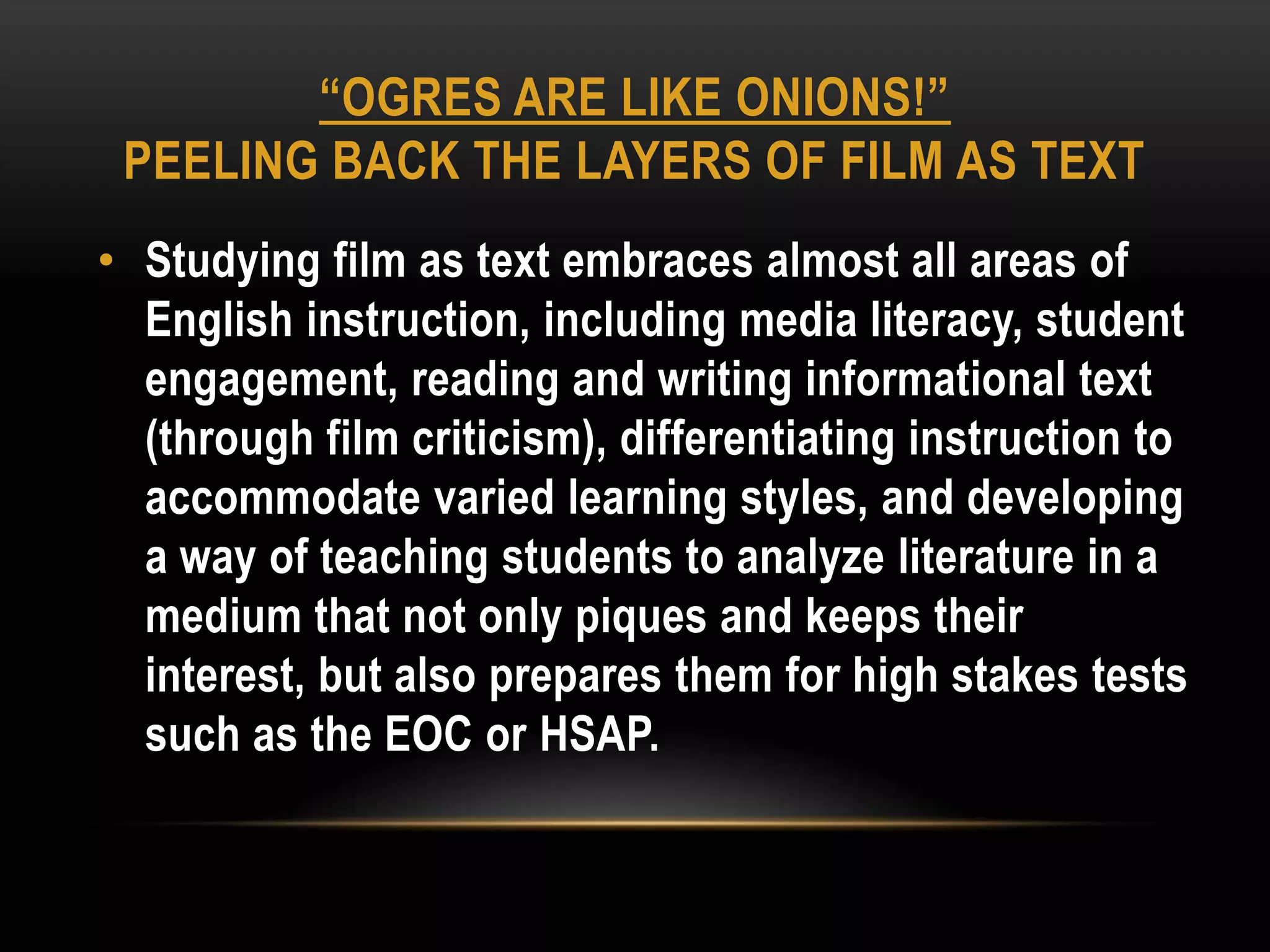 “OGRES ARE LIKE ONIONS!”
 PEELING BACK THE LAYERS OF FILM AS TEXT
• Studying film as text embraces almost all areas of
  English instruction, including media literacy, student
  engagement, reading and writing informational text
  (through film criticism), differentiating instruction to
  accommodate varied learning styles, and developing
  a way of teaching students to analyze literature in a
  medium that not only piques and keeps their
  interest, but also prepares them for high stakes tests
  such as the EOC or HSAP.
 